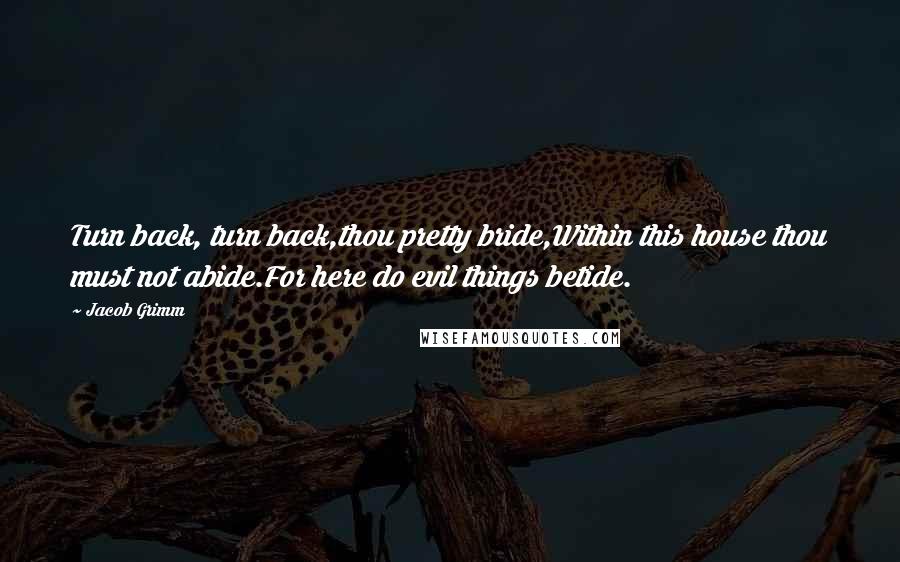 Jacob Grimm Quotes: Turn back, turn back,thou pretty bride,Within this house thou must not abide.For here do evil things betide.