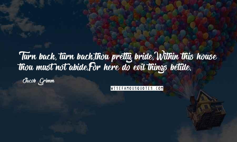 Jacob Grimm Quotes: Turn back, turn back,thou pretty bride,Within this house thou must not abide.For here do evil things betide.