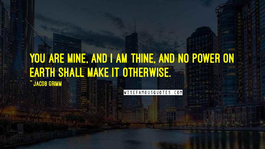Jacob Grimm Quotes: You are mine, and I am thine, and no power on earth shall make it otherwise.