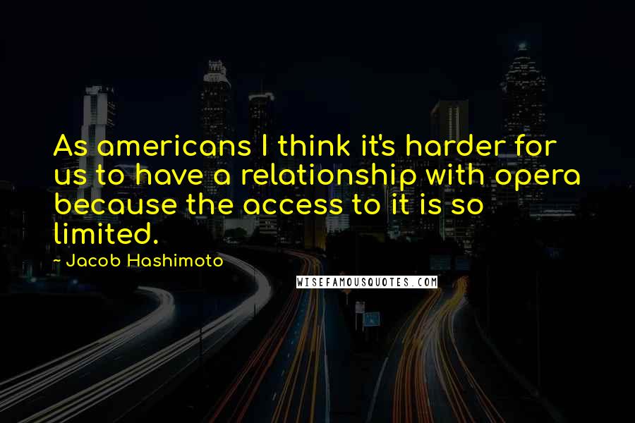 Jacob Hashimoto Quotes: As americans I think it's harder for us to have a relationship with opera because the access to it is so limited.