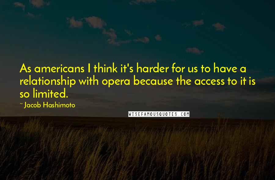 Jacob Hashimoto Quotes: As americans I think it's harder for us to have a relationship with opera because the access to it is so limited.