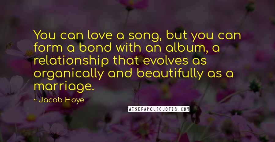 Jacob Hoye Quotes: You can love a song, but you can form a bond with an album, a relationship that evolves as organically and beautifully as a marriage.