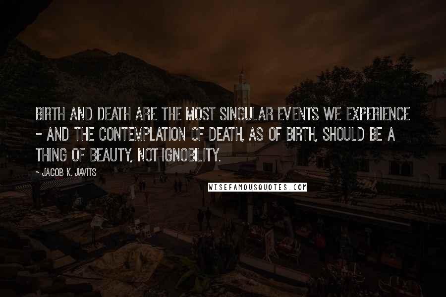 Jacob K. Javits Quotes: Birth and death are the most singular events we experience - and the contemplation of death, as of birth, should be a thing of beauty, not ignobility.