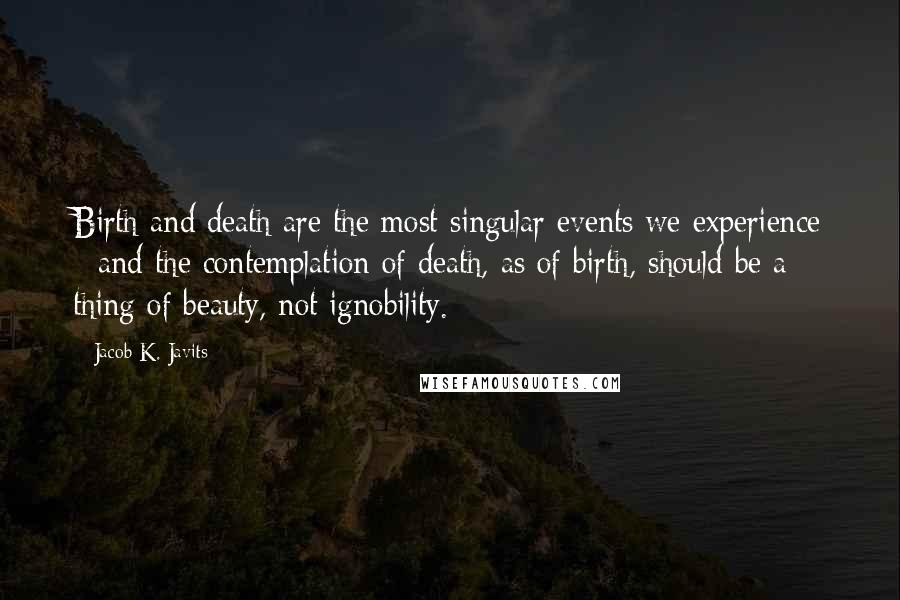 Jacob K. Javits Quotes: Birth and death are the most singular events we experience - and the contemplation of death, as of birth, should be a thing of beauty, not ignobility.
