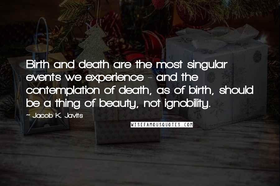 Jacob K. Javits Quotes: Birth and death are the most singular events we experience - and the contemplation of death, as of birth, should be a thing of beauty, not ignobility.