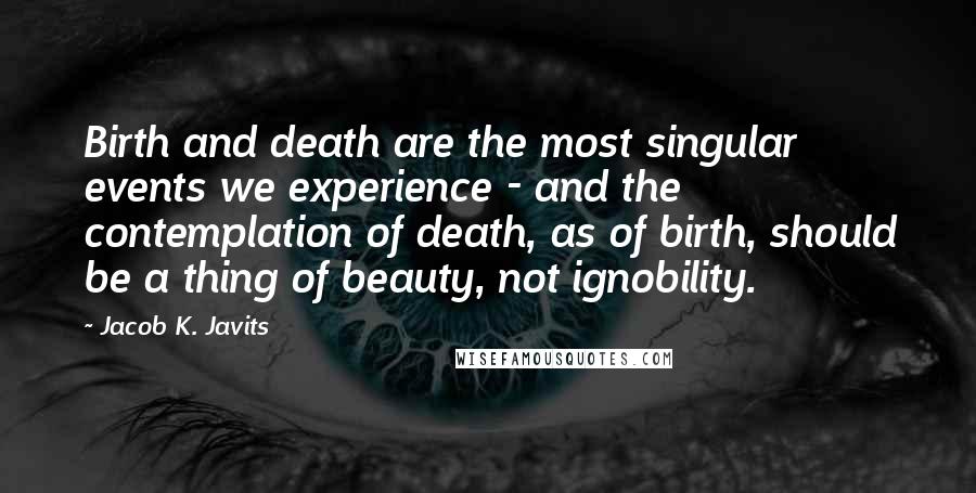 Jacob K. Javits Quotes: Birth and death are the most singular events we experience - and the contemplation of death, as of birth, should be a thing of beauty, not ignobility.