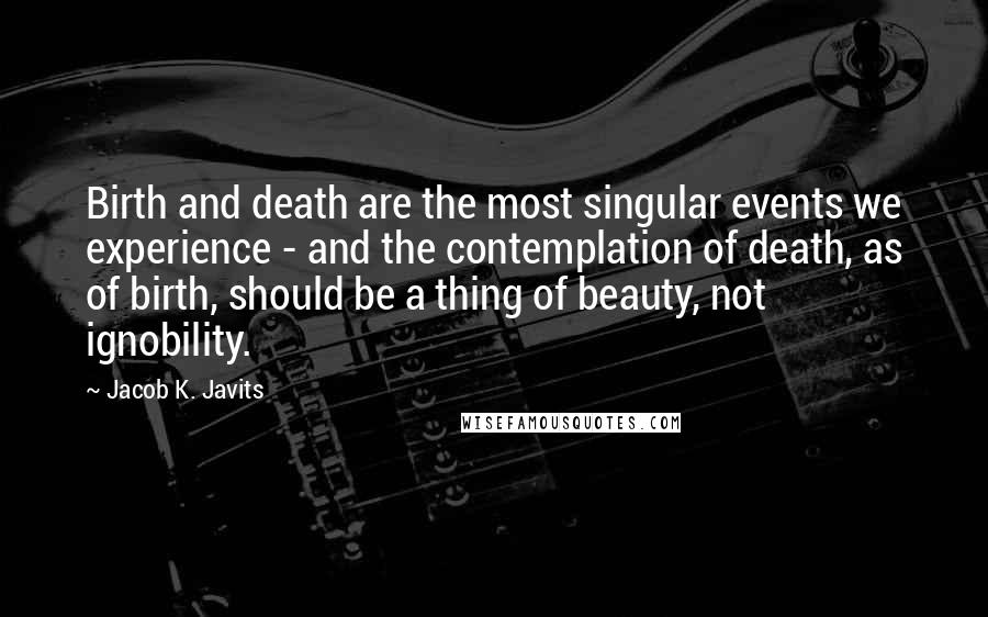 Jacob K. Javits Quotes: Birth and death are the most singular events we experience - and the contemplation of death, as of birth, should be a thing of beauty, not ignobility.