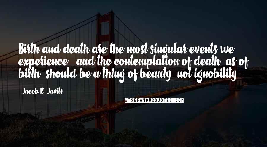 Jacob K. Javits Quotes: Birth and death are the most singular events we experience - and the contemplation of death, as of birth, should be a thing of beauty, not ignobility.