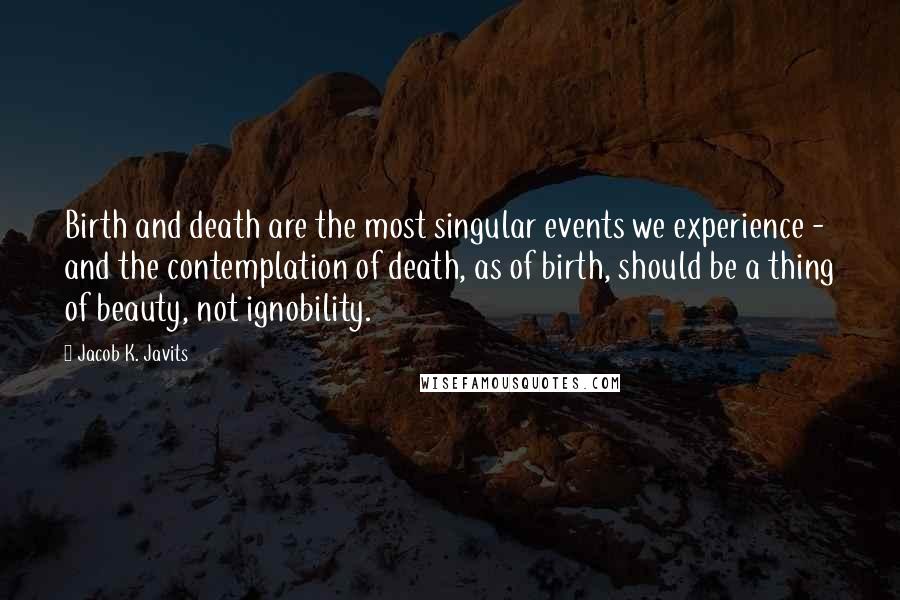 Jacob K. Javits Quotes: Birth and death are the most singular events we experience - and the contemplation of death, as of birth, should be a thing of beauty, not ignobility.