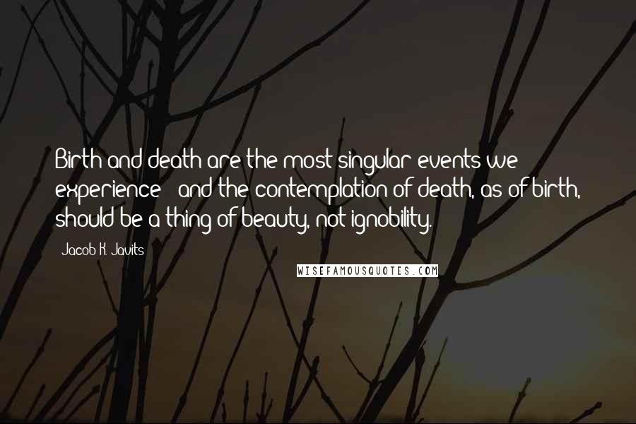 Jacob K. Javits Quotes: Birth and death are the most singular events we experience - and the contemplation of death, as of birth, should be a thing of beauty, not ignobility.