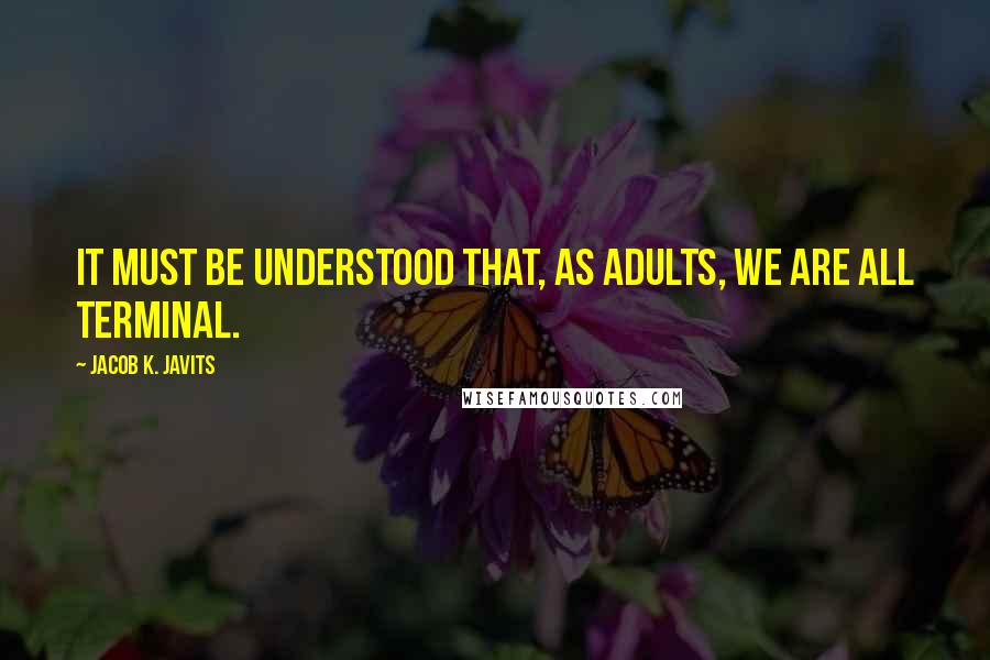 Jacob K. Javits Quotes: It must be understood that, as adults, we are all terminal.