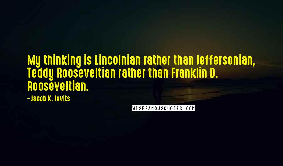 Jacob K. Javits Quotes: My thinking is Lincolnian rather than Jeffersonian, Teddy Rooseveltian rather than Franklin D. Rooseveltian.