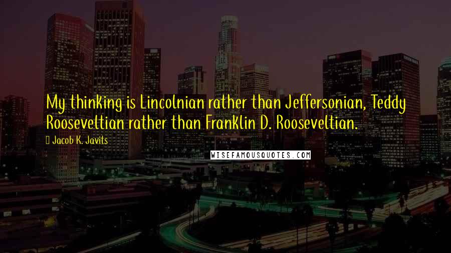 Jacob K. Javits Quotes: My thinking is Lincolnian rather than Jeffersonian, Teddy Rooseveltian rather than Franklin D. Rooseveltian.