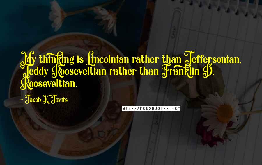 Jacob K. Javits Quotes: My thinking is Lincolnian rather than Jeffersonian, Teddy Rooseveltian rather than Franklin D. Rooseveltian.