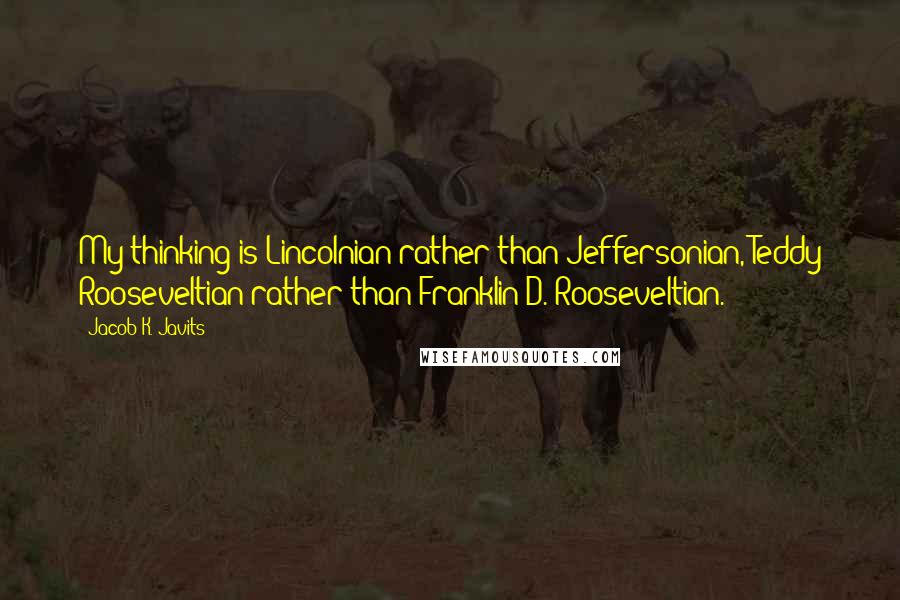 Jacob K. Javits Quotes: My thinking is Lincolnian rather than Jeffersonian, Teddy Rooseveltian rather than Franklin D. Rooseveltian.