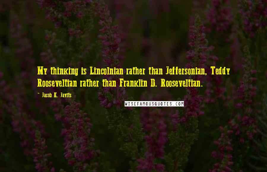 Jacob K. Javits Quotes: My thinking is Lincolnian rather than Jeffersonian, Teddy Rooseveltian rather than Franklin D. Rooseveltian.