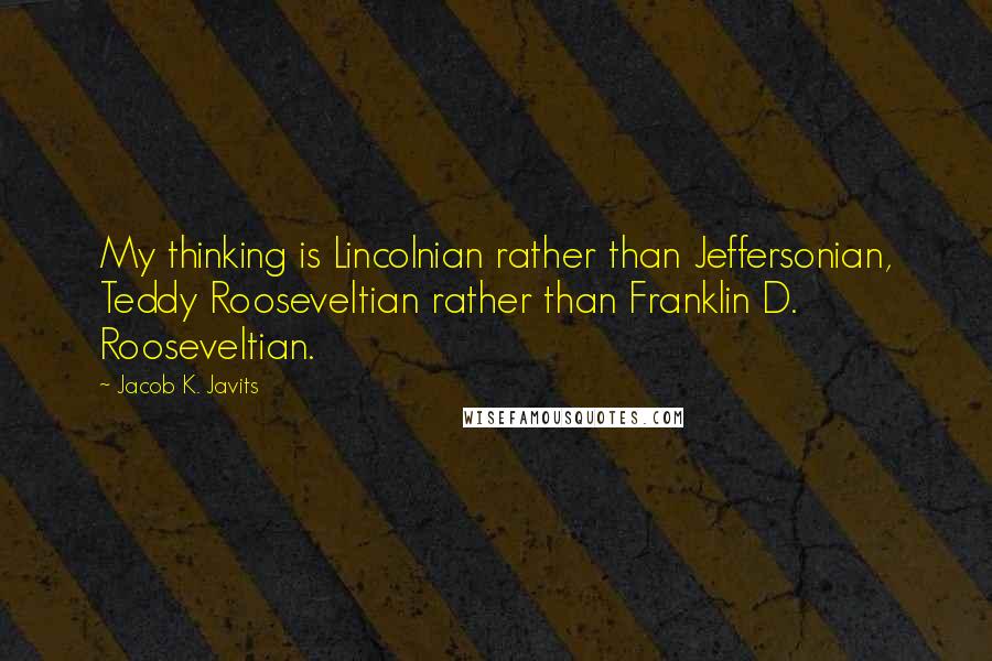 Jacob K. Javits Quotes: My thinking is Lincolnian rather than Jeffersonian, Teddy Rooseveltian rather than Franklin D. Rooseveltian.