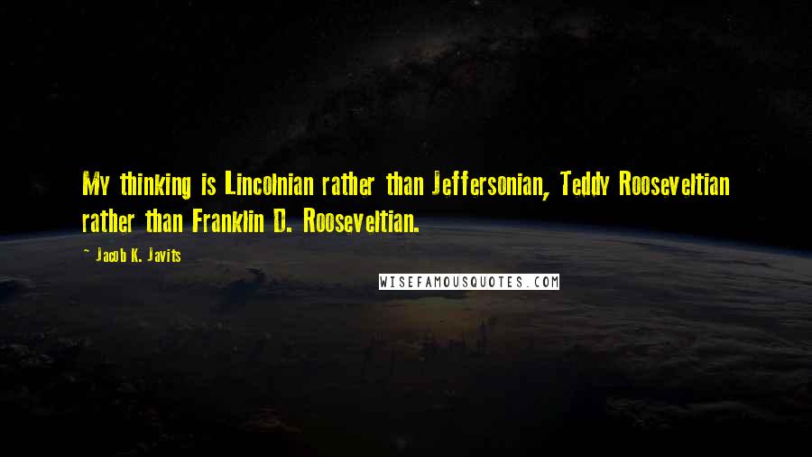 Jacob K. Javits Quotes: My thinking is Lincolnian rather than Jeffersonian, Teddy Rooseveltian rather than Franklin D. Rooseveltian.