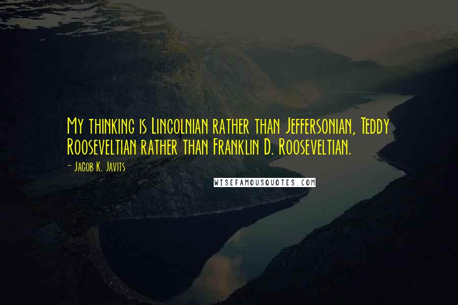 Jacob K. Javits Quotes: My thinking is Lincolnian rather than Jeffersonian, Teddy Rooseveltian rather than Franklin D. Rooseveltian.