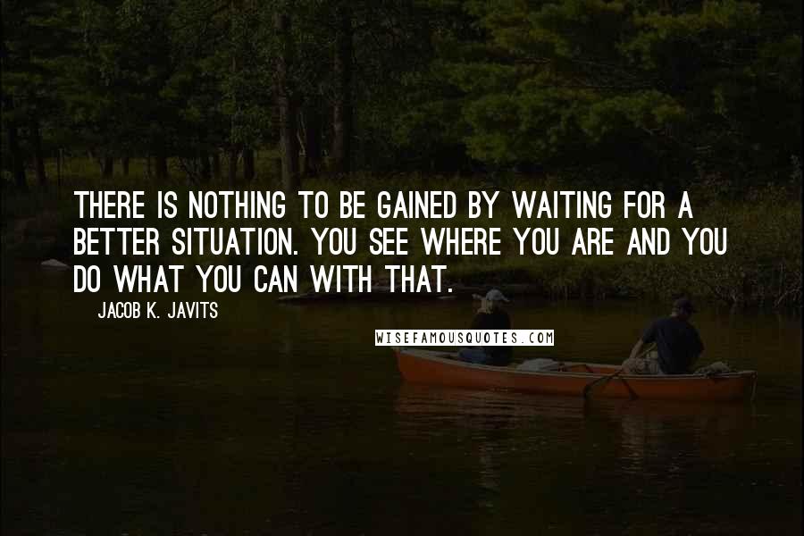 Jacob K. Javits Quotes: There is nothing to be gained by waiting for a better situation. You see where you are and you do what you can with that.