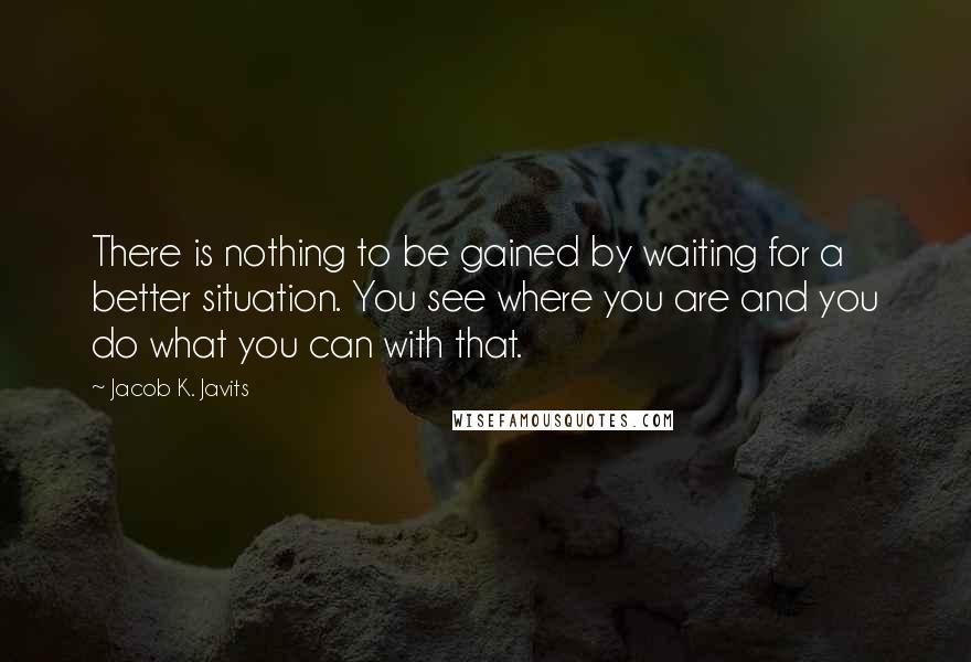 Jacob K. Javits Quotes: There is nothing to be gained by waiting for a better situation. You see where you are and you do what you can with that.