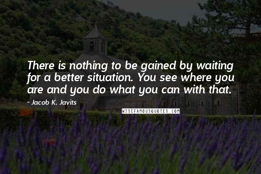 Jacob K. Javits Quotes: There is nothing to be gained by waiting for a better situation. You see where you are and you do what you can with that.