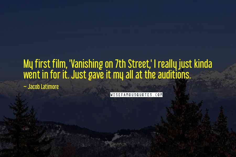 Jacob Latimore Quotes: My first film, 'Vanishing on 7th Street,' I really just kinda went in for it. Just gave it my all at the auditions.