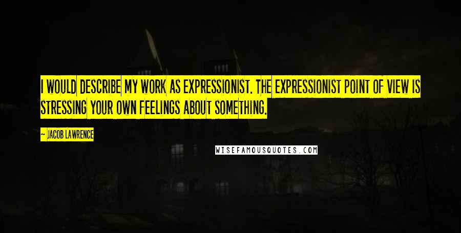 Jacob Lawrence Quotes: I would describe my work as expressionist. The expressionist point of view is stressing your own feelings about something.