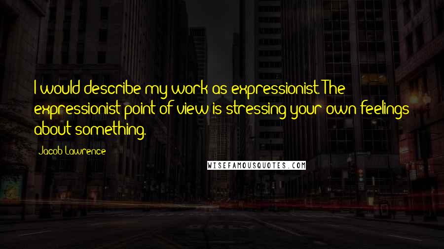 Jacob Lawrence Quotes: I would describe my work as expressionist. The expressionist point of view is stressing your own feelings about something.