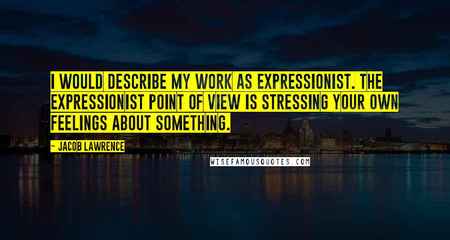 Jacob Lawrence Quotes: I would describe my work as expressionist. The expressionist point of view is stressing your own feelings about something.