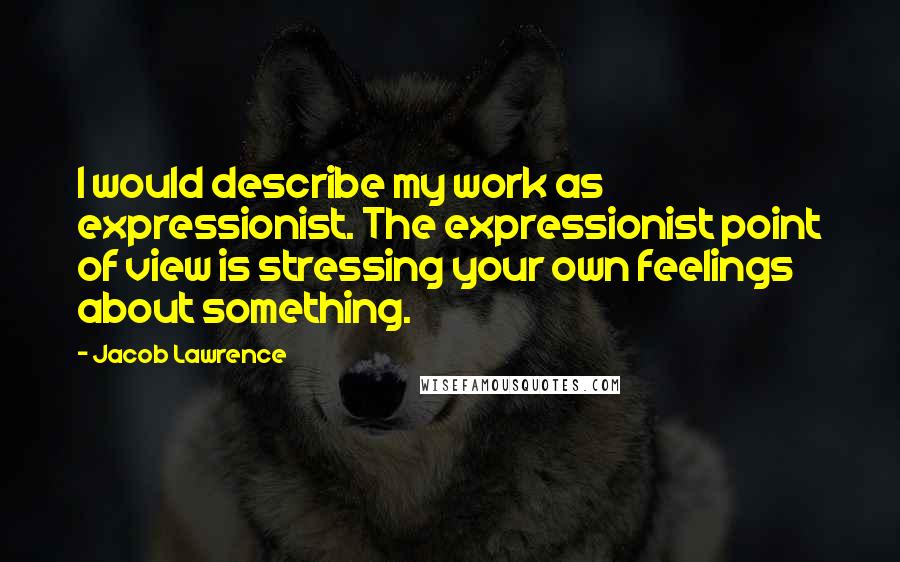 Jacob Lawrence Quotes: I would describe my work as expressionist. The expressionist point of view is stressing your own feelings about something.