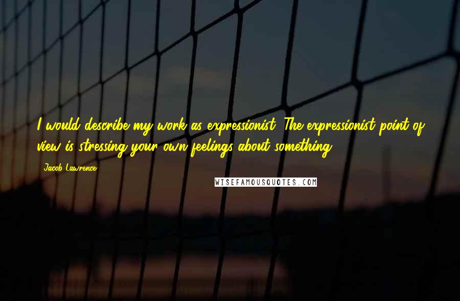 Jacob Lawrence Quotes: I would describe my work as expressionist. The expressionist point of view is stressing your own feelings about something.
