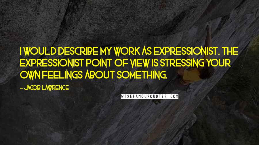 Jacob Lawrence Quotes: I would describe my work as expressionist. The expressionist point of view is stressing your own feelings about something.