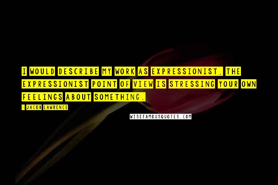 Jacob Lawrence Quotes: I would describe my work as expressionist. The expressionist point of view is stressing your own feelings about something.