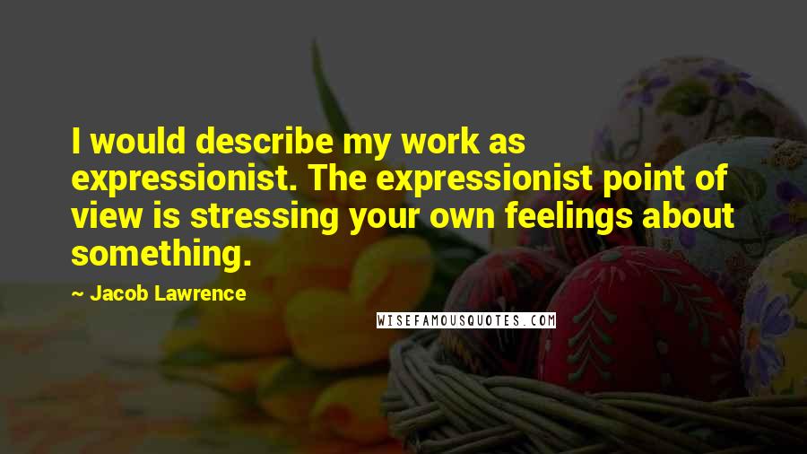 Jacob Lawrence Quotes: I would describe my work as expressionist. The expressionist point of view is stressing your own feelings about something.