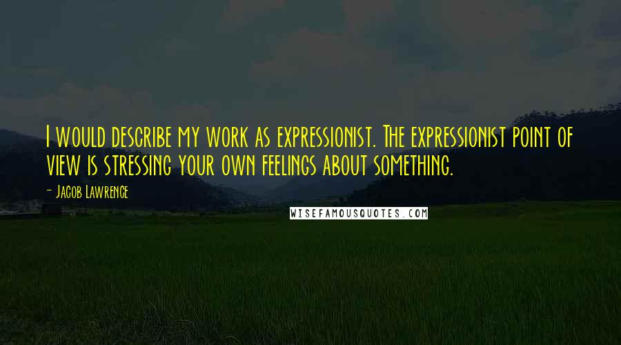 Jacob Lawrence Quotes: I would describe my work as expressionist. The expressionist point of view is stressing your own feelings about something.