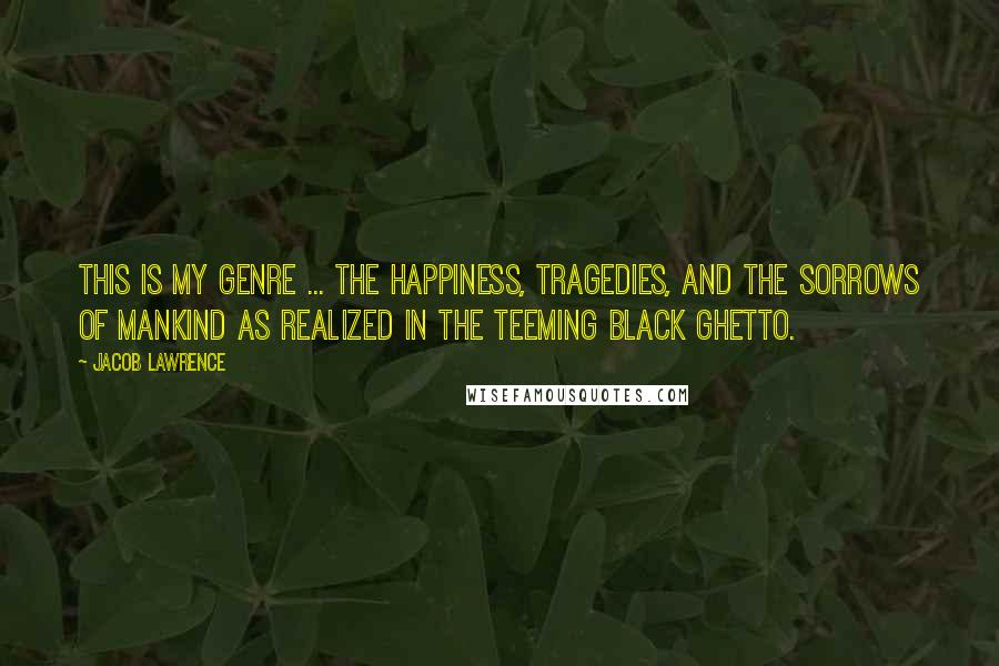 Jacob Lawrence Quotes: This is my genre ... the happiness, tragedies, and the sorrows of mankind as realized in the teeming black ghetto.