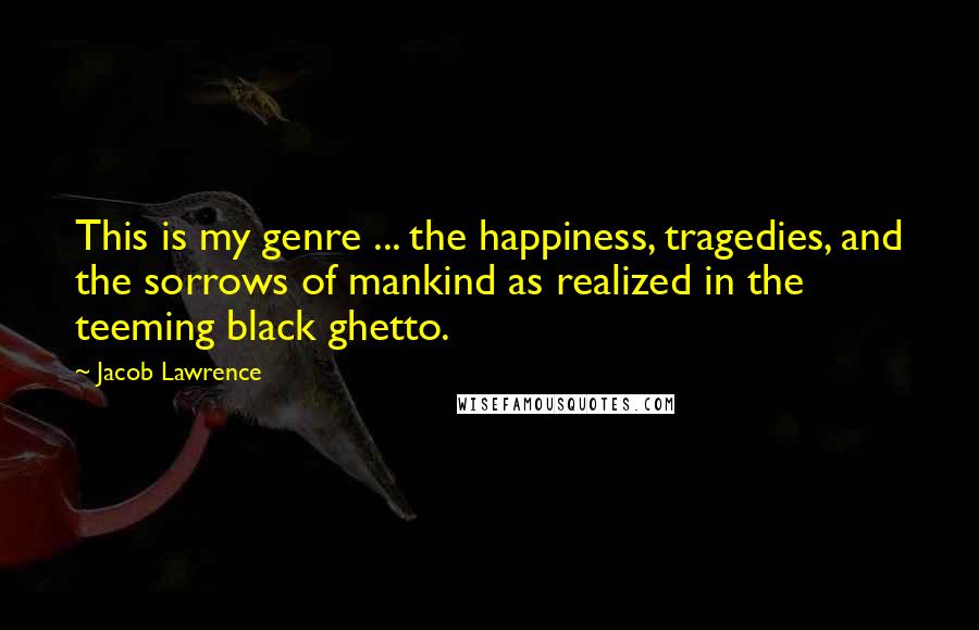 Jacob Lawrence Quotes: This is my genre ... the happiness, tragedies, and the sorrows of mankind as realized in the teeming black ghetto.