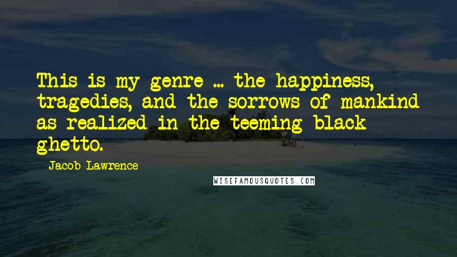 Jacob Lawrence Quotes: This is my genre ... the happiness, tragedies, and the sorrows of mankind as realized in the teeming black ghetto.