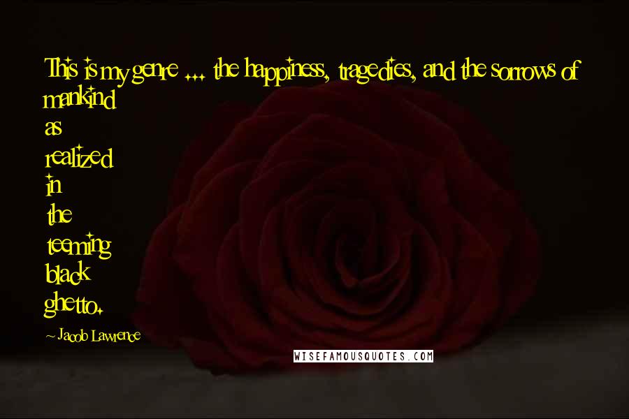 Jacob Lawrence Quotes: This is my genre ... the happiness, tragedies, and the sorrows of mankind as realized in the teeming black ghetto.
