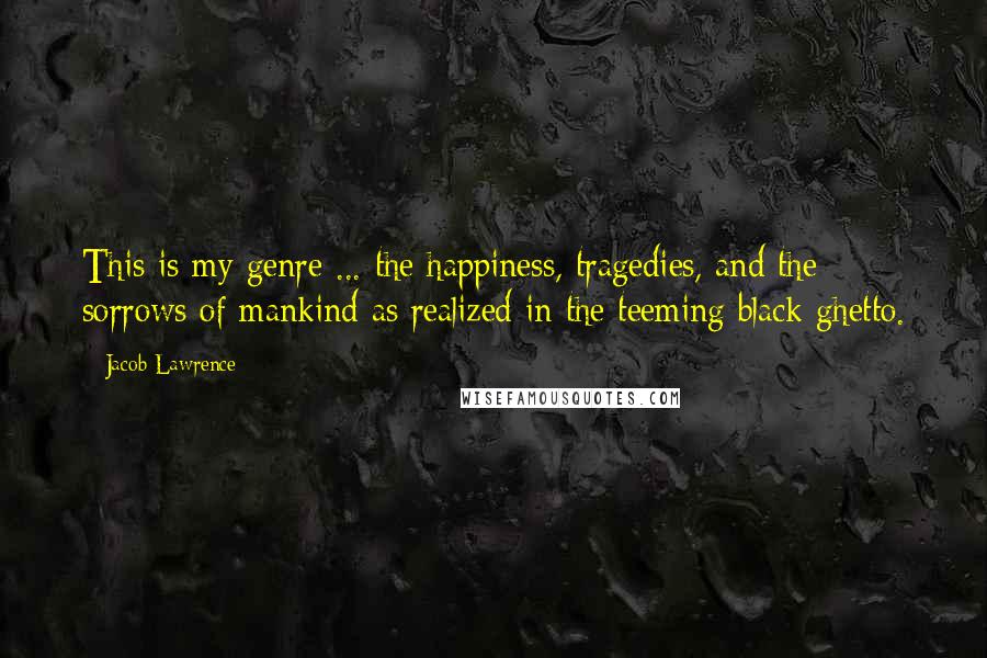 Jacob Lawrence Quotes: This is my genre ... the happiness, tragedies, and the sorrows of mankind as realized in the teeming black ghetto.