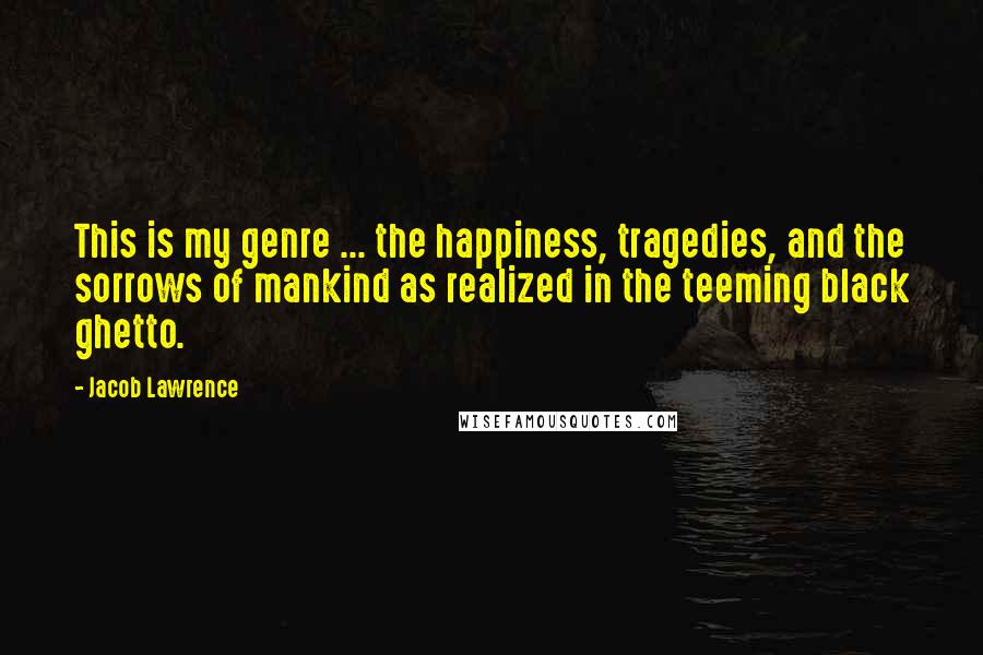 Jacob Lawrence Quotes: This is my genre ... the happiness, tragedies, and the sorrows of mankind as realized in the teeming black ghetto.