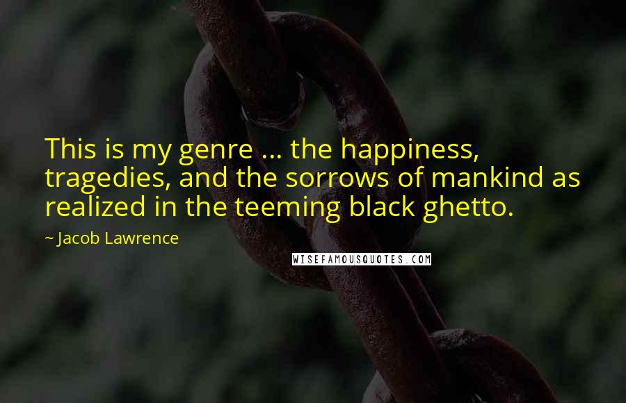 Jacob Lawrence Quotes: This is my genre ... the happiness, tragedies, and the sorrows of mankind as realized in the teeming black ghetto.