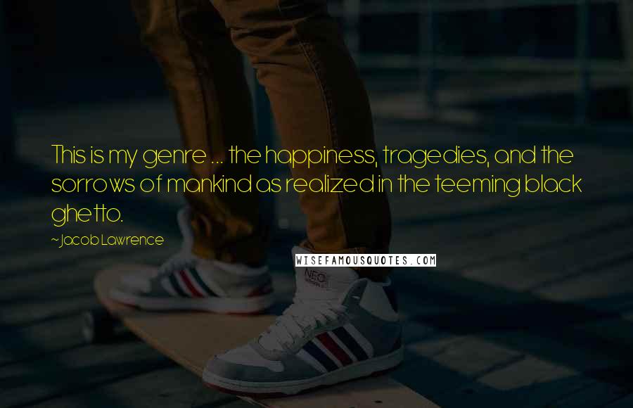 Jacob Lawrence Quotes: This is my genre ... the happiness, tragedies, and the sorrows of mankind as realized in the teeming black ghetto.