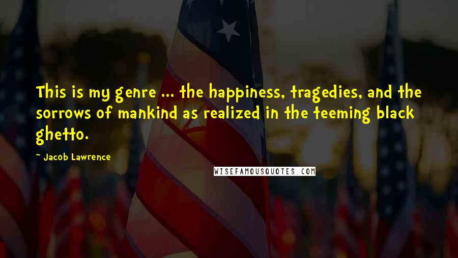 Jacob Lawrence Quotes: This is my genre ... the happiness, tragedies, and the sorrows of mankind as realized in the teeming black ghetto.