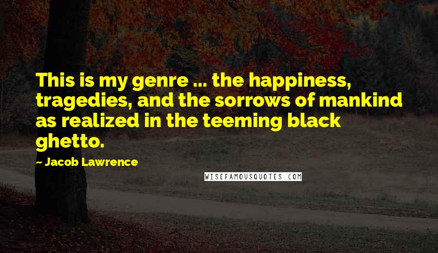 Jacob Lawrence Quotes: This is my genre ... the happiness, tragedies, and the sorrows of mankind as realized in the teeming black ghetto.