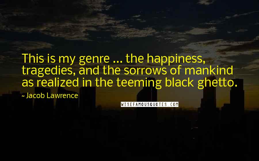 Jacob Lawrence Quotes: This is my genre ... the happiness, tragedies, and the sorrows of mankind as realized in the teeming black ghetto.