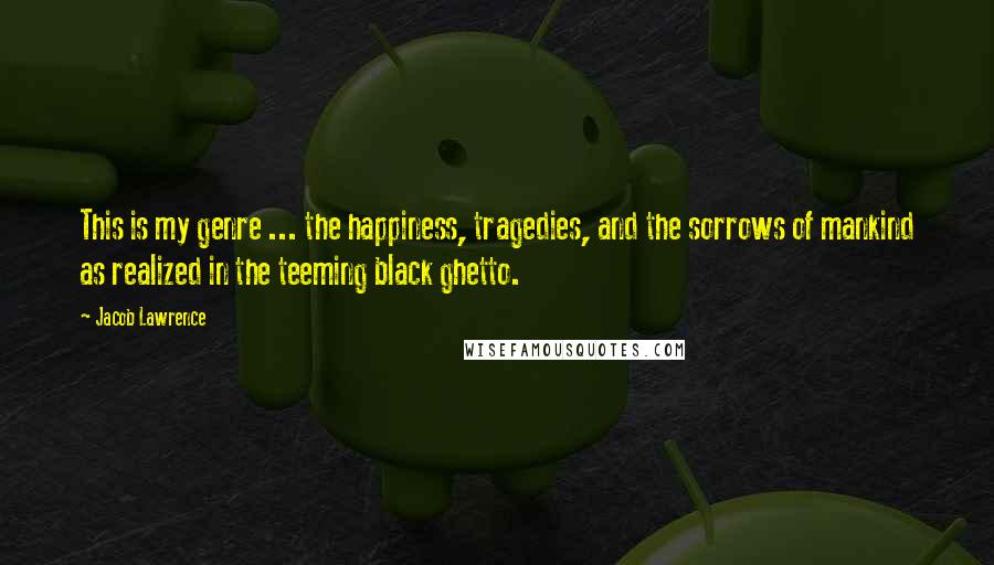 Jacob Lawrence Quotes: This is my genre ... the happiness, tragedies, and the sorrows of mankind as realized in the teeming black ghetto.