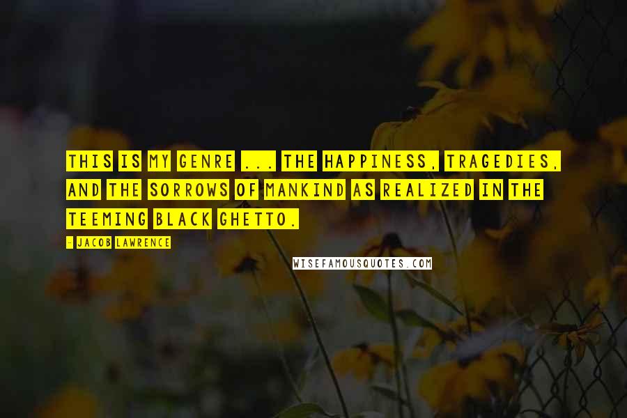 Jacob Lawrence Quotes: This is my genre ... the happiness, tragedies, and the sorrows of mankind as realized in the teeming black ghetto.