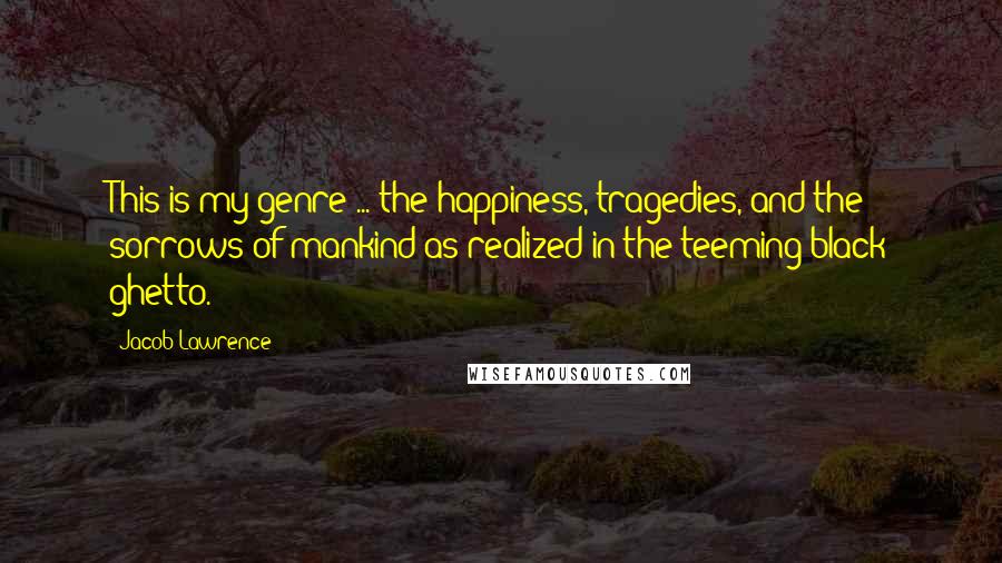 Jacob Lawrence Quotes: This is my genre ... the happiness, tragedies, and the sorrows of mankind as realized in the teeming black ghetto.